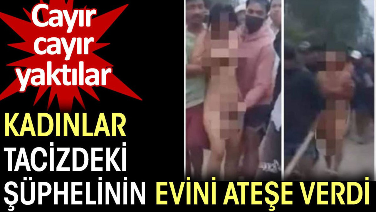 Kadınlar tacizdeki şüphelinin evini ateşe verdi. Cayır cayır yaktılar