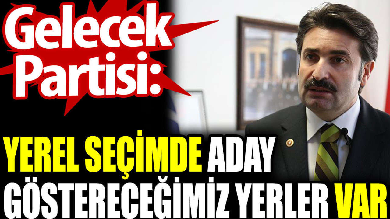 Gelecek Partisi: Yerel seçimde aday göstereceğimiz yerler var