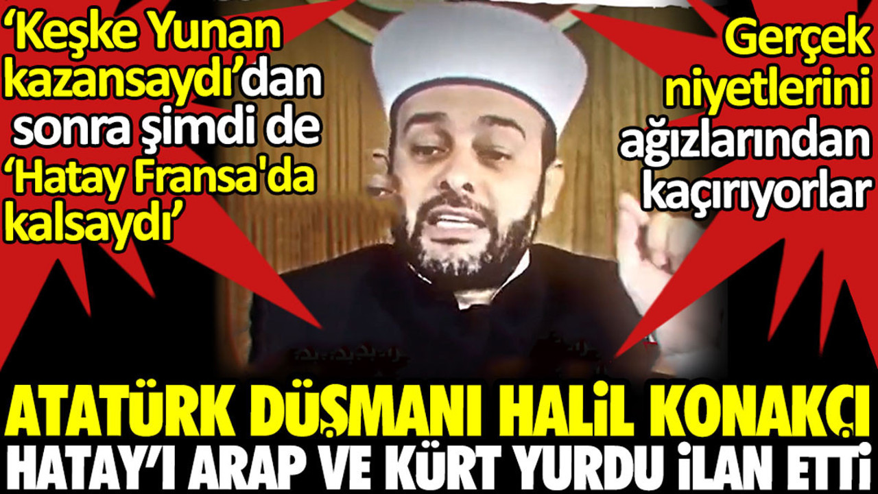 Atatürk düşmanı imam Halil Konakçı Hatay'ı Arap yurdu ilan etti