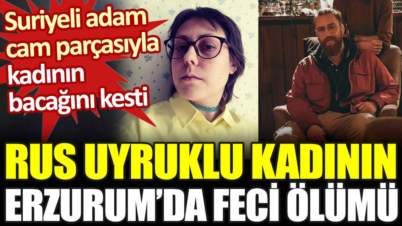Rus uyruklu kadının Erzurum’da feci ölümü. Suriyeli adam cam parçasıyla kadının bacağını kesti