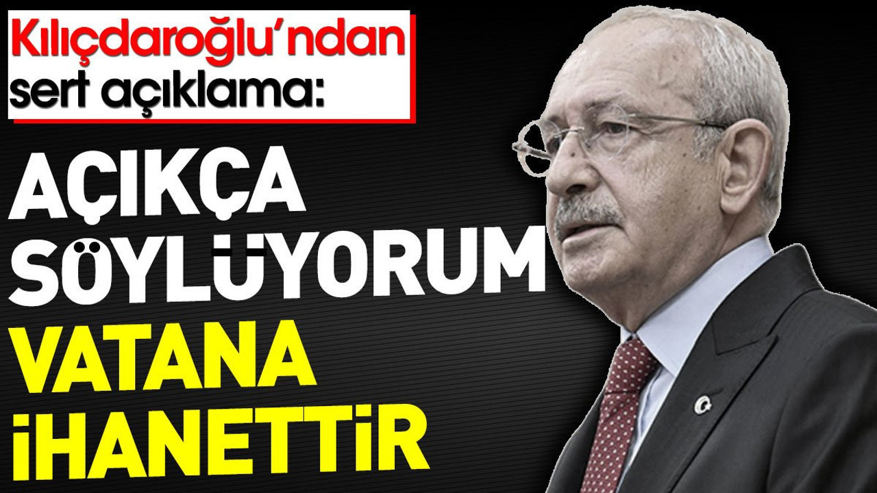Kılıçdaroğlu'ndan sert açıklama: Açıkça söylüyorum vatana ihanettir