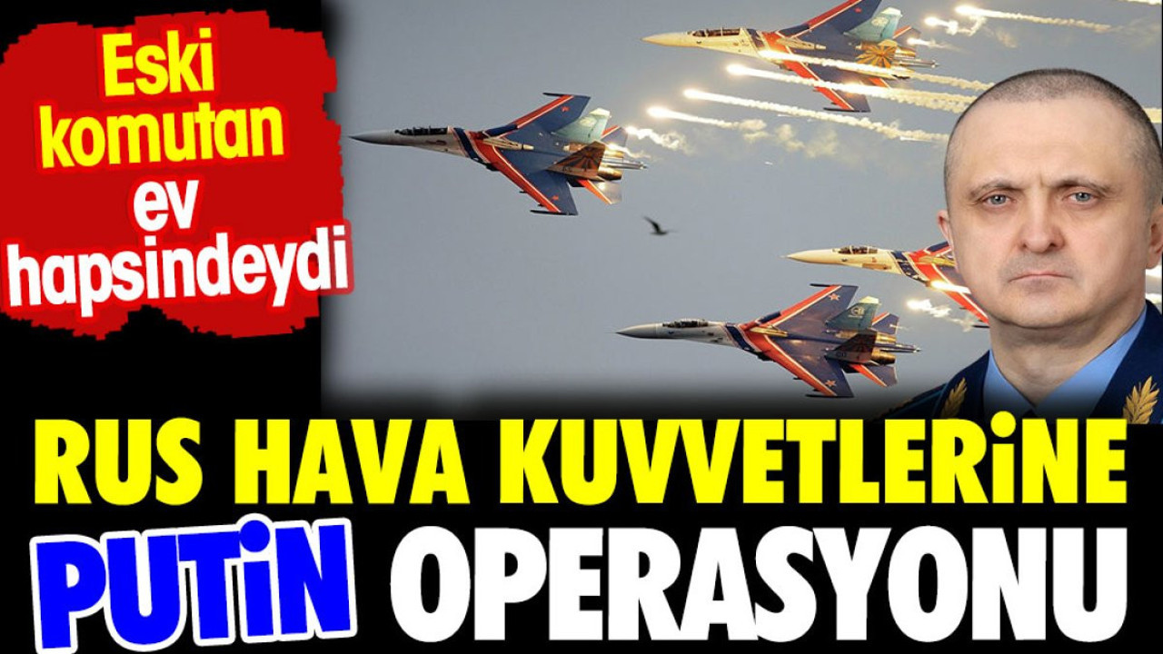 Rus Hava Kuvvetlerine Putin operasyonu. Eski komutan ev hapsindeydi
