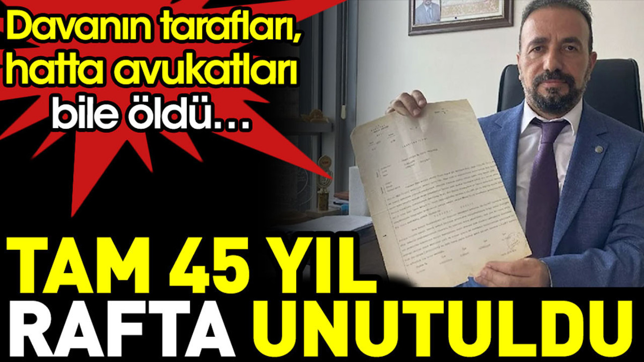 Tam 45 yıl rafta unutuldu. Davanın tarafları, hatta avukatları bile öldü