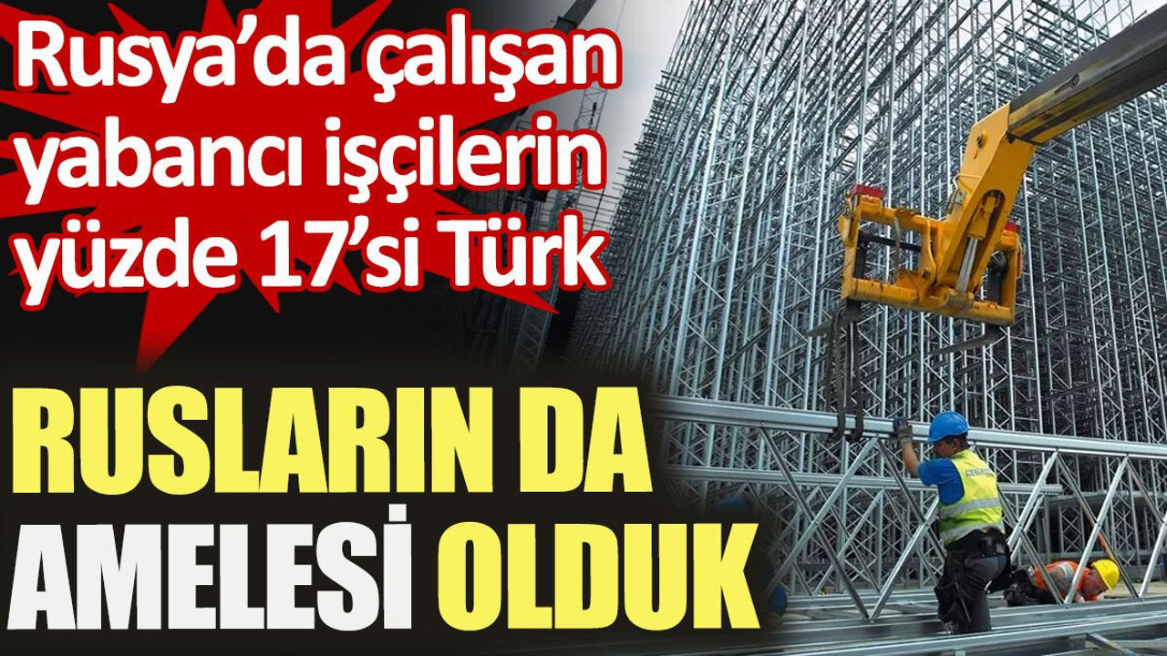 Rusların da amelesi olduk. Rusya’da çalışan yabancı işçilerin yüzde 17’si Türk