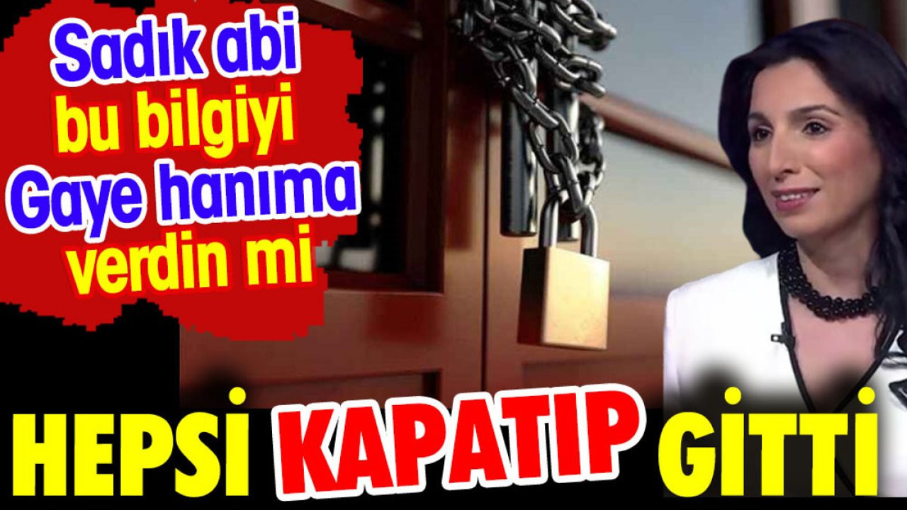 Hepsi kapatıp gitti. Sadık abi bu bilgiyi Gaye hanıma verdin mi?