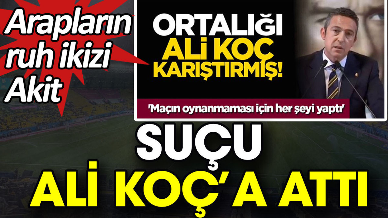 Arapların ruh ikizi Akit suçu Ali Koç’a attı