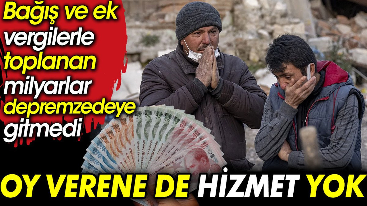 Oy verene de hizmet yok: Bağış ve ek vergilerle toplanan milyarlar depremzedeye gitmedi