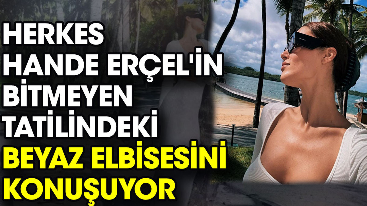 Herkes Hande Erçel'in bitmeyen tatilindeki beyaz elbisesini konuşuyor
