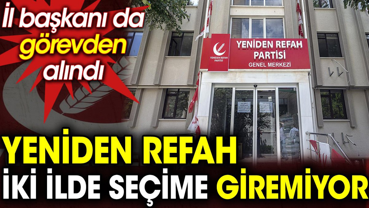 Yeniden Refah iki ilde seçime giremiyor. İl başkanı da görevden alındı