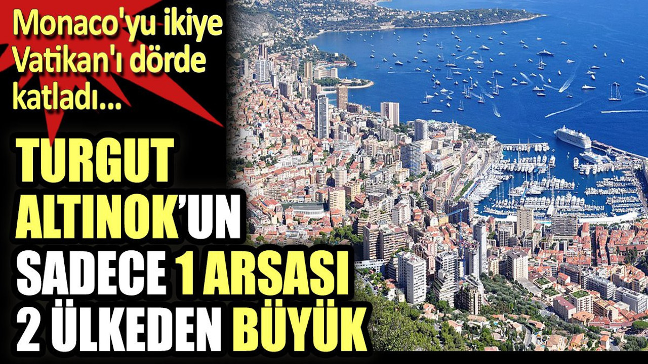 Turgut Altınok'un sadece 1 arsası 2 ülkeden büyük. Monaco'yu ikiyi, Vatikan'ı dörde katladı