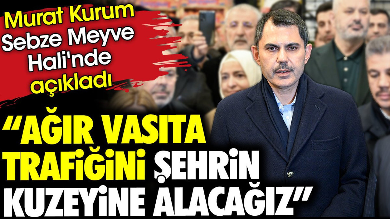 'Ağır vasıta trafiğini şehrin kuzeyine alacağız' Murat Kurum Sebze Meyve Hali'nde açıkladı