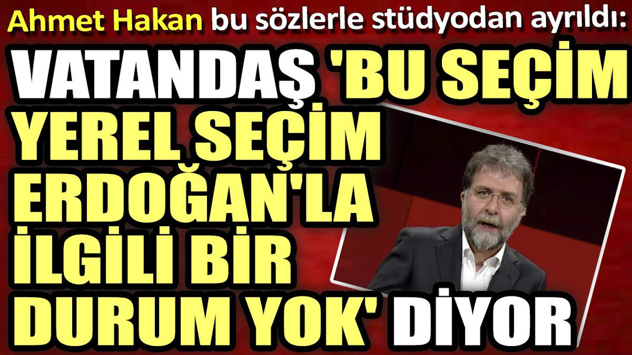 Ahmet Hakan bu sözlerle stüdyodan ayrıldı: Vatandaş 'Bu seçim yerel seçim, Erdoğan'la ilgili bir durum yok' diyor