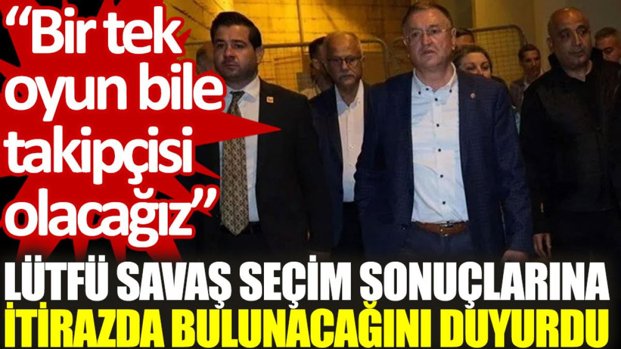 Lütfü Savaş, seçim sonuçlarına itirazda bulunacağını duyurdu: Bir tek oyun bile takipçisi olacağız