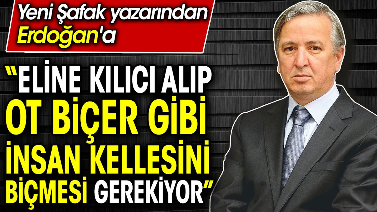 ‘Eline kılıcı alıp ot biçer gibi insan kellesini biçmesi gerekiyor’ Yeni Şafak yazarı Erdoğan’a böyle seslendi