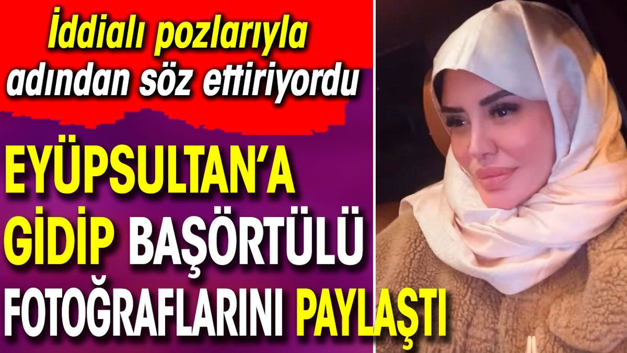 İddialı pozlarıyla adından söz ettiriyordu. Eyüpsultan’a gidip başörtülü fotoğraflarını paylaştı