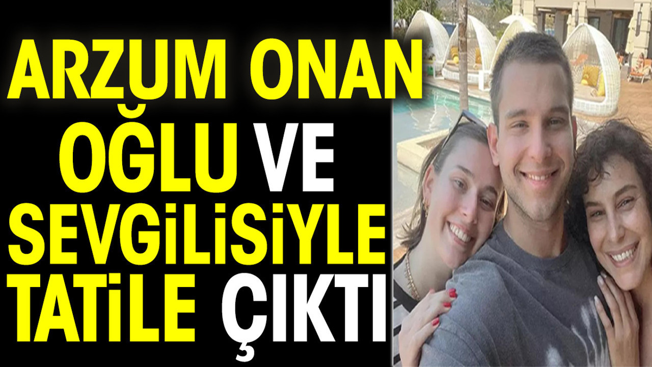 Arzum Onan oğlu ve sevgilisiyle tatile çıktı