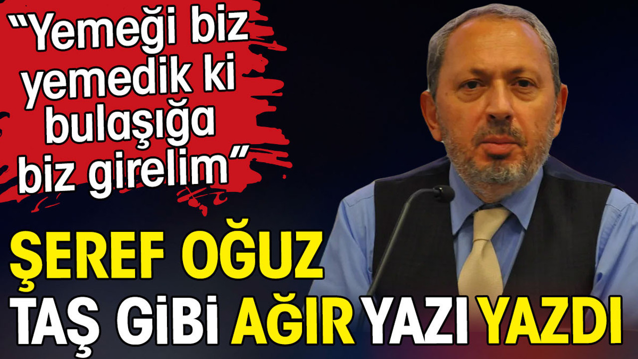 Şeref Oğuz taş gibi ağır yazı yazdı. Yemeği biz yemedik ki bulaşığa biz girelim