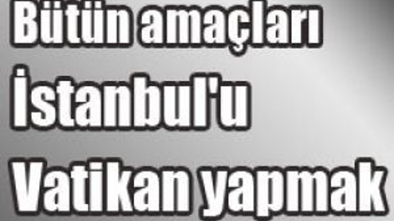 Bütün amaçları İstanbul'u Vatikan yapmak
