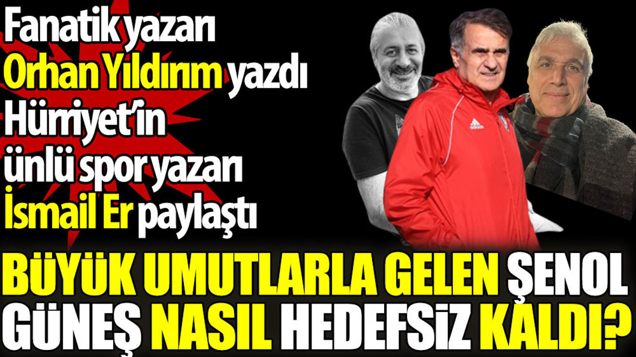 Büyük umutlarla gelen Şenol Güneş nasıl hedefsiz kaldı? Orhan Yıldırım yazdı İsmail Er paylaştı
