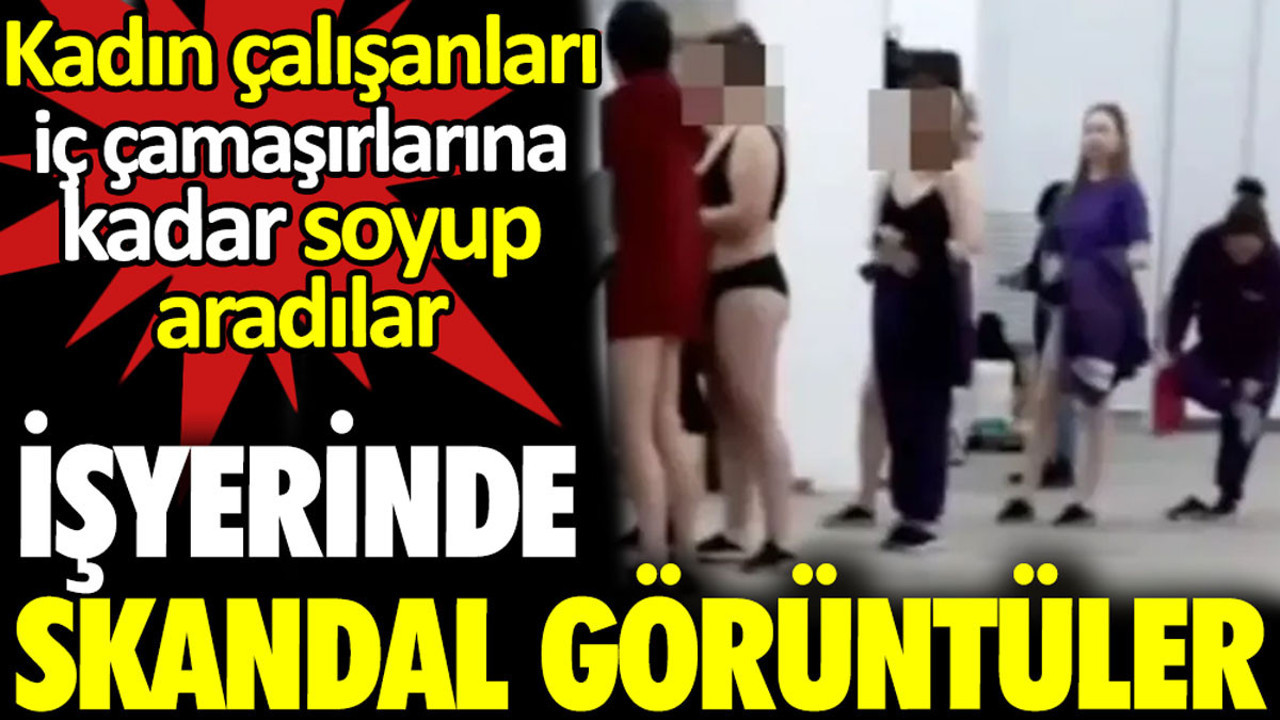İşyerinde skandal görüntüler. Kadın çalışanları iç çamaşırlarına kadar soyup aradılar