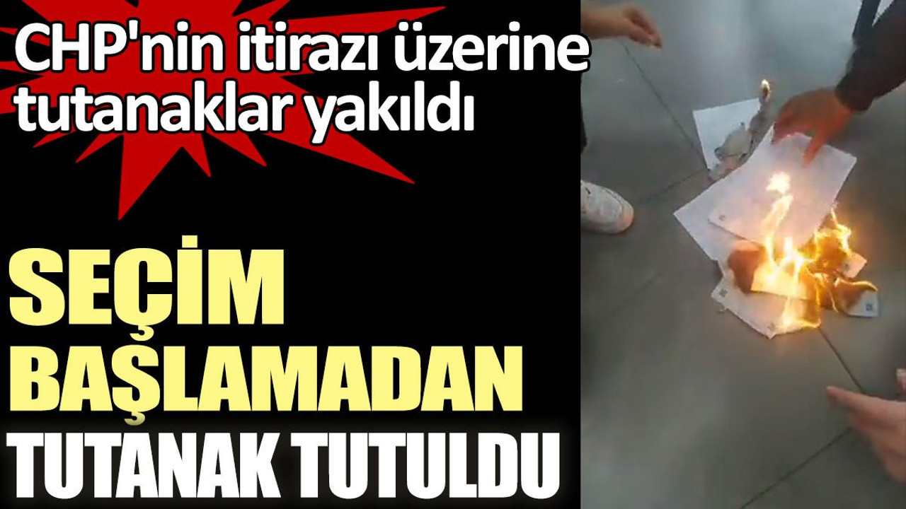 Seçim başlamadan tutanak tutuldu. CHP'nin itirazı üzerine tutanaklar yakıldı