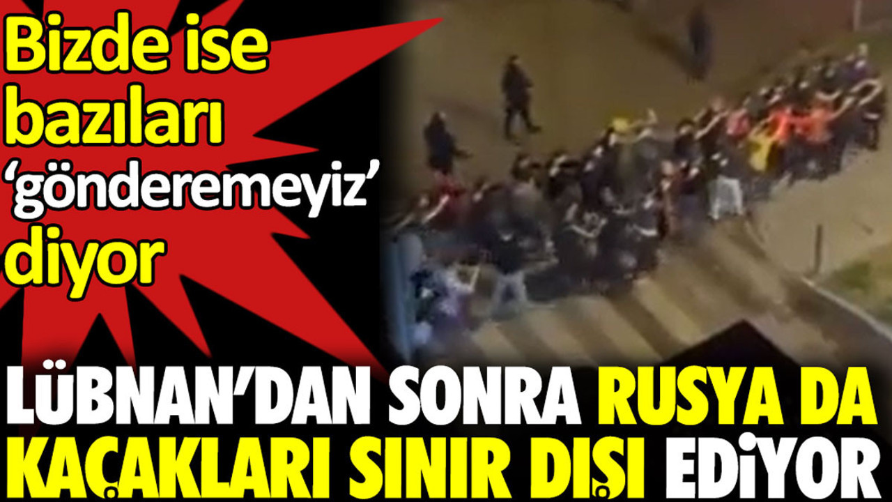 Lübnan’dan sonra Rusya da kaçakları sınır dışı ediyor. Bizde ise bazıları ‘gönderemeyiz’ diyor