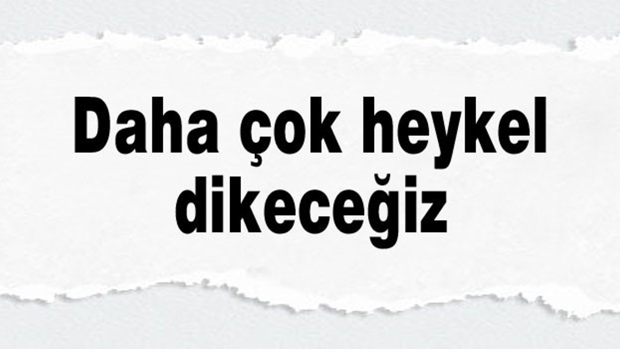 Daha çok heykel dikeceğiz