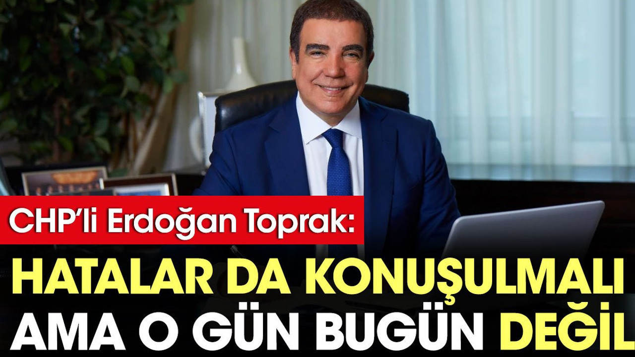 CHP'li Erdoğan Toprak: Hatalar konuşulmalı ama o gün bugün değil