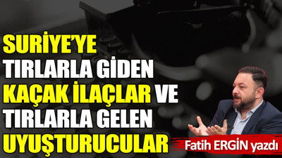 Suriye’ye tırlarla giden kaçak ilaçlar ve tırlarla gelen uyuşturucular