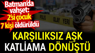 Karşılıksız aşk katliama dönüştü. Batman’da vahşet: 2’si çocuk 7 kişi öldürüldü