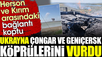Ukrayna Çongar ve Geniçersk köprülerini vurdu: Herson ile Kırım arasında bağlantı koptu