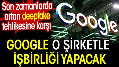 Google deepfake tehlikesine karşı o şirketle işbirliği yapacak