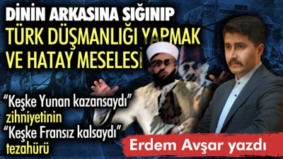 Dinin arkasına sığınıp Türk düşmanlığı yapmak ve Hatay meselesi