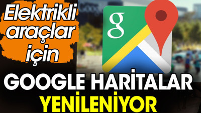 Google Haritalar elektrikli araçlar için yenileniyor