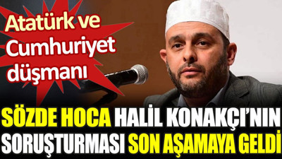 Atatürk ve Cumhuriyet düşmanı sözde hoca Halil Konakçı’nın soruşturması son aşamaya geldi
