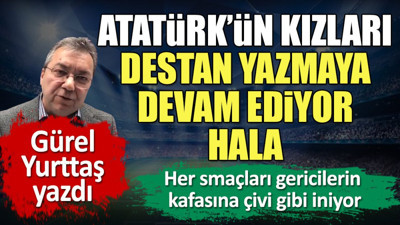 Atatürk'ün kızlarının her smacı onların kafalarına çivi gibi iniyor. Gürel Yurttaş yazdı