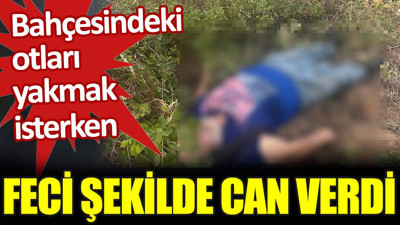 Bahçesindeki otları yakmak isterken feci şekilde can verdi