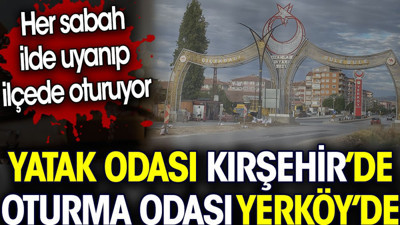 Yatak odası Kırşehir’de oturma odası Yerköy’de. İlde uyanıp ilçede oturuyor
