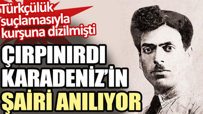 Çırpınırdı Karadeniz’in şairi anılıyor. Türkçülük suçlamasıyla kurşuna dizilmişti