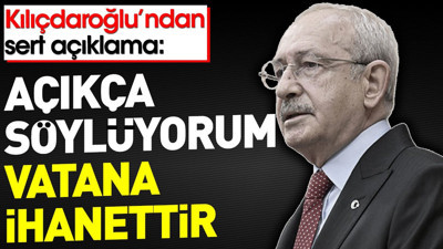 Kılıçdaroğlu'ndan sert açıklama: Açıkça söylüyorum vatana ihanettir