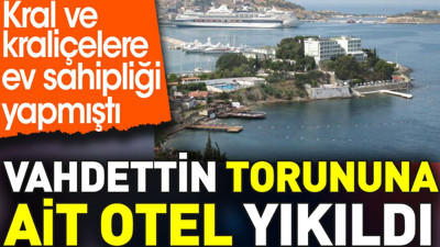 Vahdettin torununa ait otel yıkıldı. Kral ve kraliçelere ev sahipliği yapmıştı