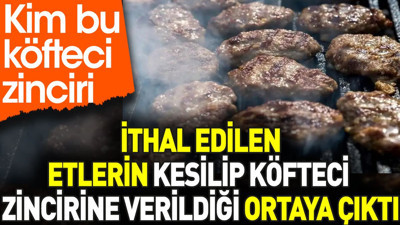 İthal edilen etlerin kesilip köfteci zincirine verildiği ortaya çıktı. Kim bu köfteci zinciri?