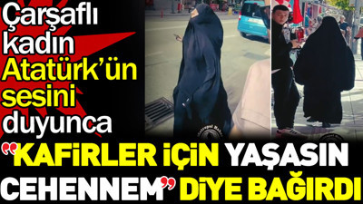 Çarşaflı kadın Atatürk'ün sesini duyunca "kafirler için yaşasın cehennem" diye bağırdı