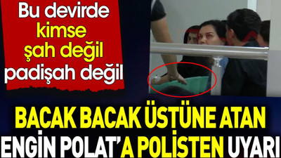 Engin Polat bacak bacak üstüne atınca polis uyardı. Kimse şah değil padişah değil