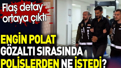 Engin Polat gözaltı sırasında polislerden ne istedi? Flaş detay ortaya çıktı