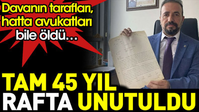 Tam 45 yıl rafta unutuldu. Davanın tarafları, hatta avukatları bile öldü