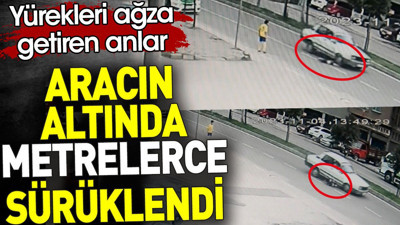 Aracın altında metrelerce sürüklendi. Yürekleri ağza getiren anlar