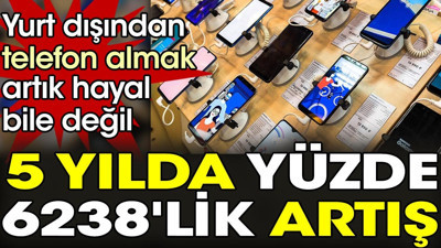 Artık yurt dışından telefon almak hayal bile değil. 5 yılda yüzde 6238'lik artış