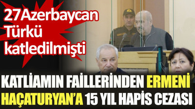 Azerbaycan katliamının faillerinden Ermeni asıllı Haçaturyan'a 15 yıl hapis