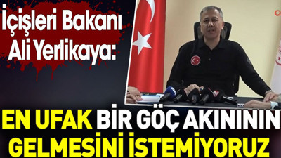 İçişleri Bakanı Ali Yerlikaya: En ufak bir göç akınının gelmesini istemiyoruz